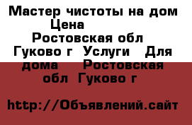 Мастер чистоты на дом › Цена ­ 200-250 - Ростовская обл., Гуково г. Услуги » Для дома   . Ростовская обл.,Гуково г.